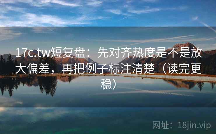 17c.tw短复盘：先对齐热度是不是放大偏差，再把例子标注清楚（读完更稳）