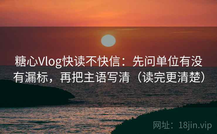 糖心Vlog快读不快信：先问单位有没有漏标，再把主语写清（读完更清楚）