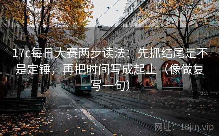 17c每日大赛两步读法：先抓结尾是不是定锤，再把时间写成起止（像做复写一句）