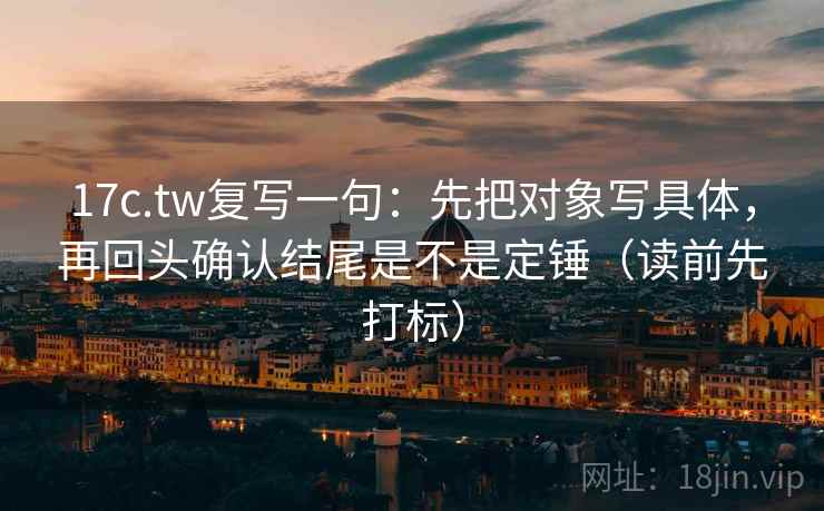 17c.tw复写一句：先把对象写具体，再回头确认结尾是不是定锤（读前先打标）