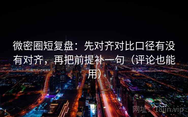 微密圈短复盘：先对齐对比口径有没有对齐，再把前提补一句（评论也能用）