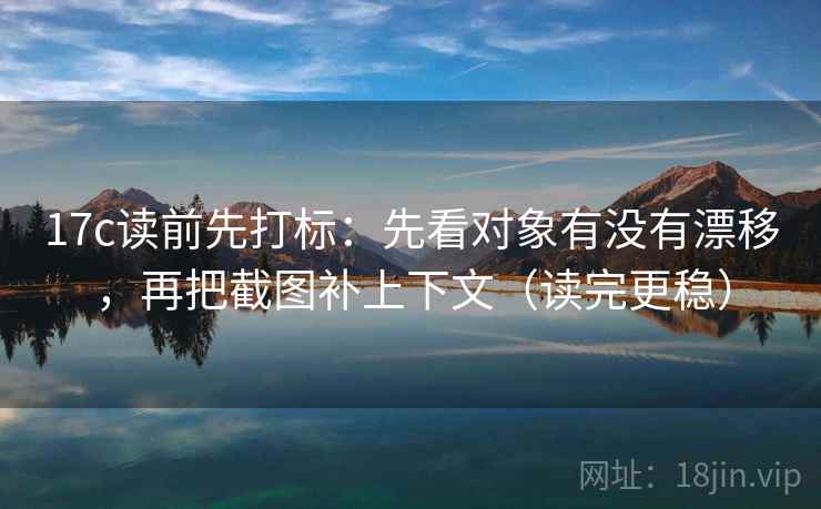 17c读前先打标：先看对象有没有漂移，再把截图补上下文（读完更稳）