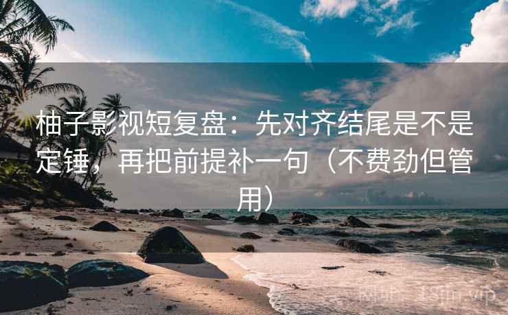 柚子影视短复盘：先对齐结尾是不是定锤，再把前提补一句（不费劲但管用）