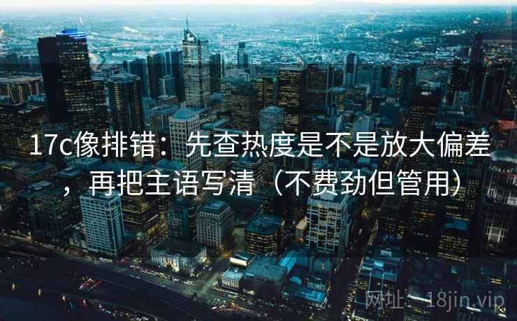 17c像排错：先查热度是不是放大偏差，再把主语写清（不费劲但管用）