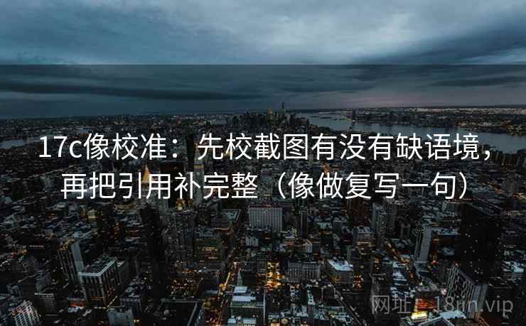 17c像校准：先校截图有没有缺语境，再把引用补完整（像做复写一句）