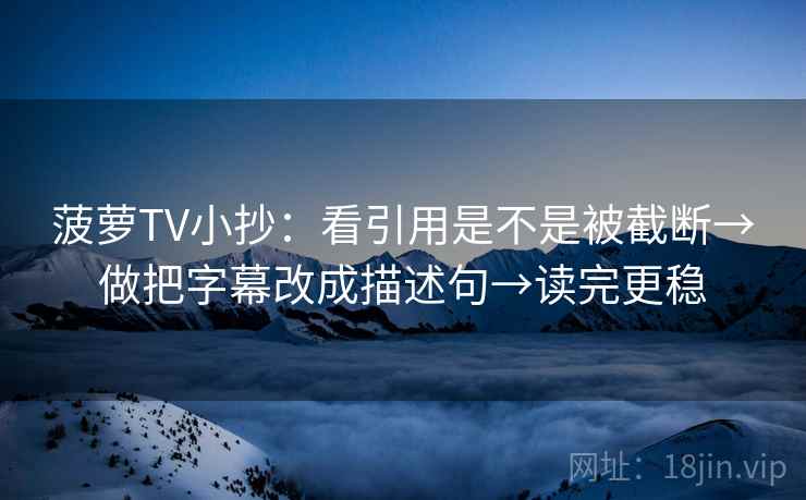 菠萝TV小抄：看引用是不是被截断→做把字幕改成描述句→读完更稳