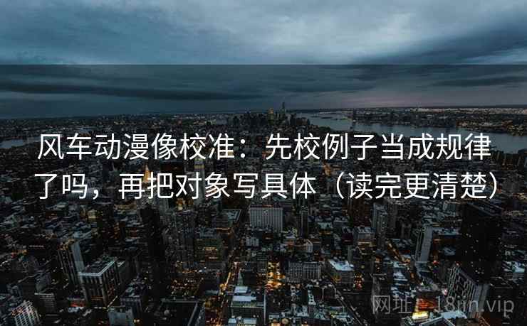 风车动漫像校准：先校例子当成规律了吗，再把对象写具体（读完更清楚）