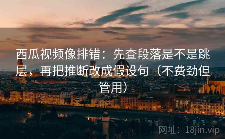 西瓜视频像排错：先查段落是不是跳层，再把推断改成假设句（不费劲但管用）