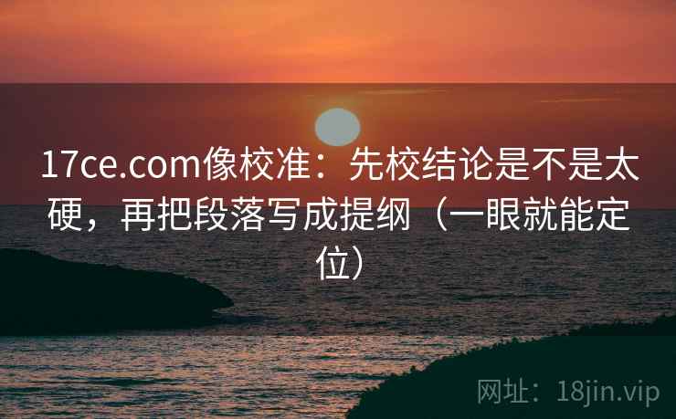 17ce.com像校准：先校结论是不是太硬，再把段落写成提纲（一眼就能定位）
