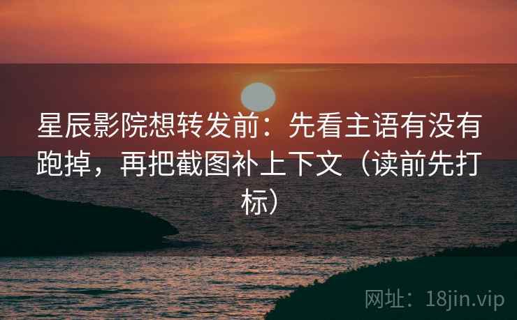 星辰影院想转发前：先看主语有没有跑掉，再把截图补上下文（读前先打标）
