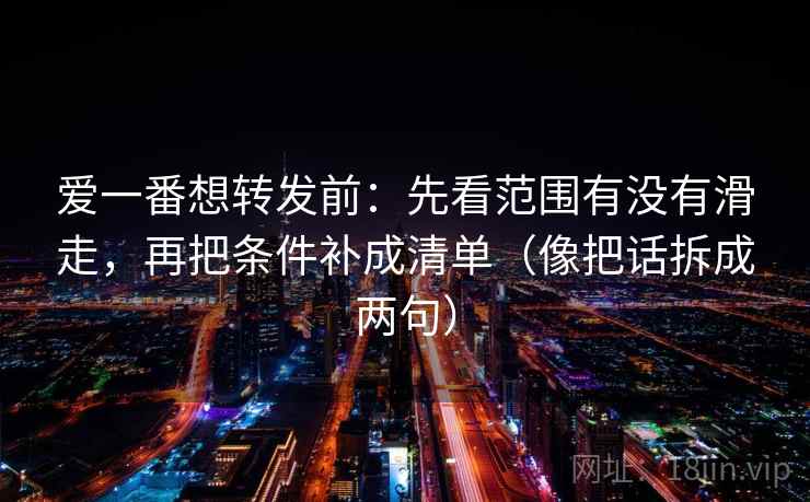 爱一番想转发前：先看范围有没有滑走，再把条件补成清单（像把话拆成两句）