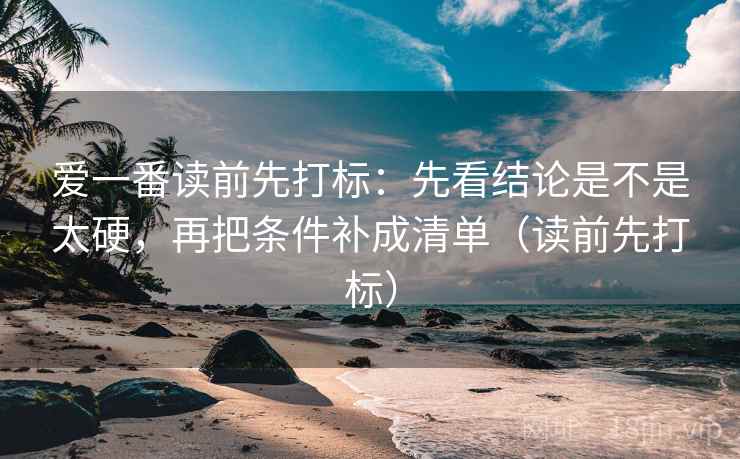 爱一番读前先打标：先看结论是不是太硬，再把条件补成清单（读前先打标）