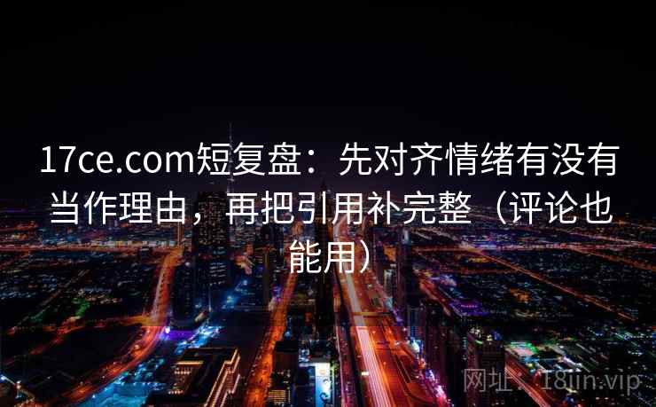 17ce.com短复盘：先对齐情绪有没有当作理由，再把引用补完整（评论也能用）