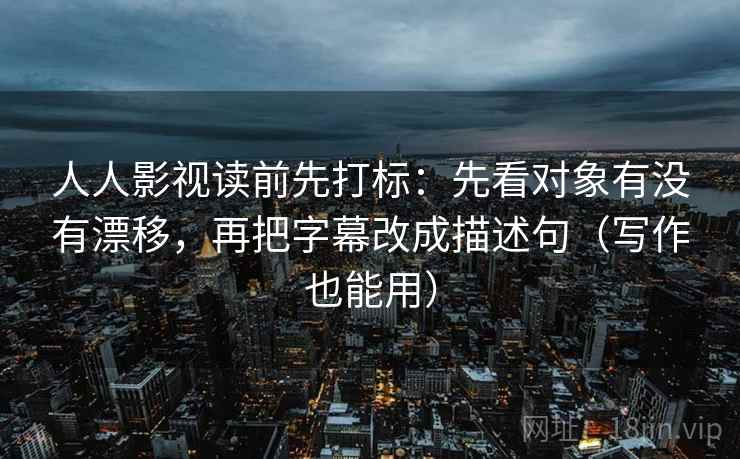 人人影视读前先打标：先看对象有没有漂移，再把字幕改成描述句（写作也能用）