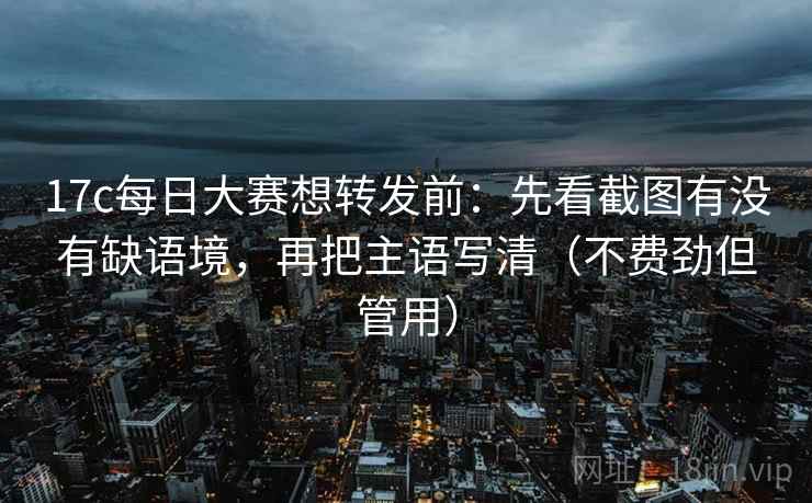 17c每日大赛想转发前：先看截图有没有缺语境，再把主语写清（不费劲但管用）