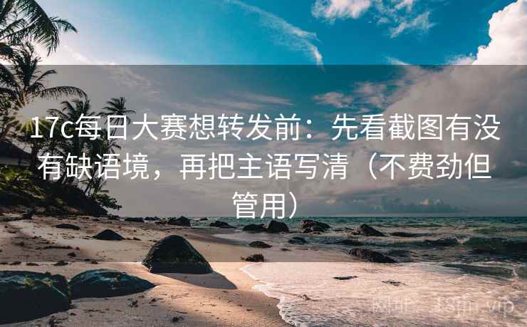 17c每日大赛想转发前：先看截图有没有缺语境，再把主语写清（不费劲但管用）