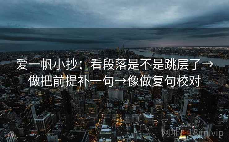 爱一帆小抄:看段落是不是跳层了→做把前提补一句→像做复句校对 爱一帆小抄:看段落是不是跳层了→做把前提补一句→像做复句校对