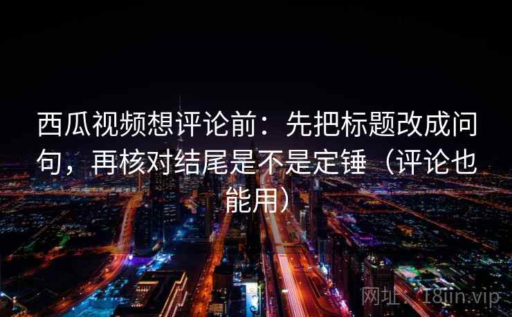 西瓜视频想评论前：先把标题改成问句，再核对结尾是不是定锤（评论也能用）