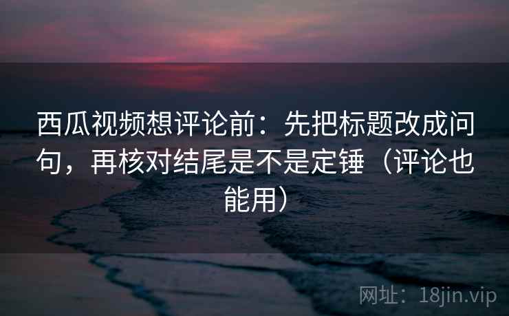 西瓜视频想评论前：先把标题改成问句，再核对结尾是不是定锤（评论也能用）