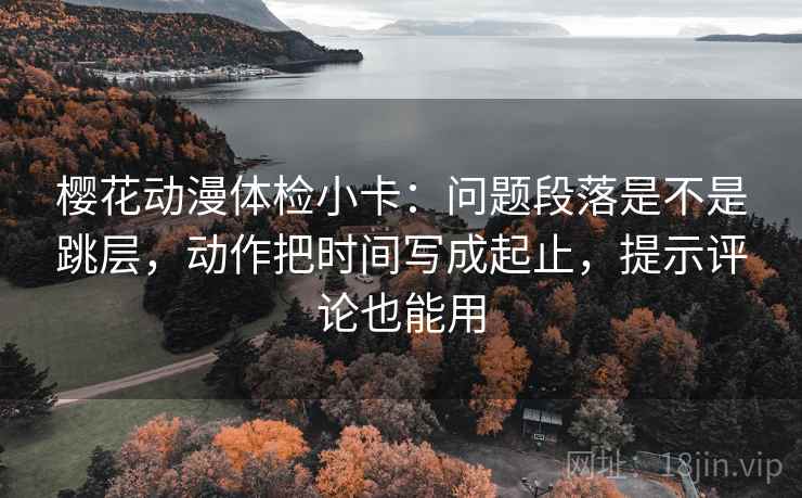 樱花动漫体检小卡:问题段落是不是跳层,动作把时间写成起止,提示评论也能用 樱花动漫体检小卡:问题段落是不是跳层,动作把时间写成起止,提示评论也能用