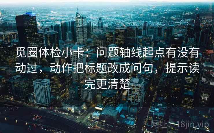 觅圈体检小卡：问题轴线起点有没有动过，动作把标题改成问句，提示读完更清楚
