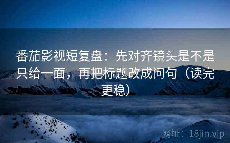 番茄影视短复盘：先对齐镜头是不是只给一面，再把标题改成问句（读完更稳）