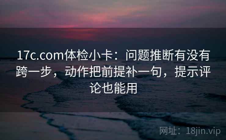 17c.com体检小卡：问题推断有没有跨一步，动作把前提补一句，提示评论也能用