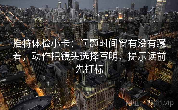 推特体检小卡:问题时间窗有没有藏着,动作把镜头选择写明,提示读前先打标 推特体检小卡:问题时间窗有没有藏着,动作把镜头选择写明,提示读前先打标
