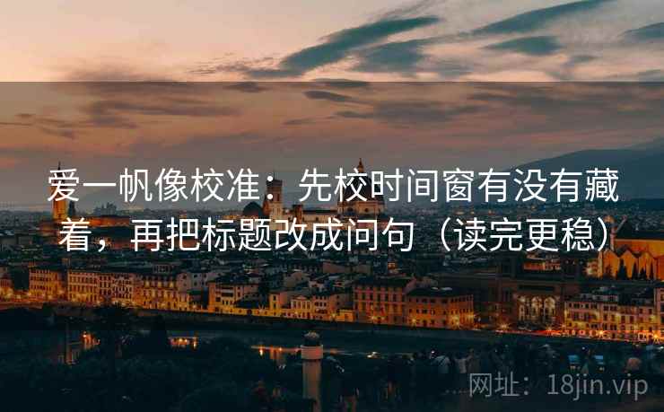 爱一帆像校准：先校时间窗有没有藏着，再把标题改成问句（读完更稳）
