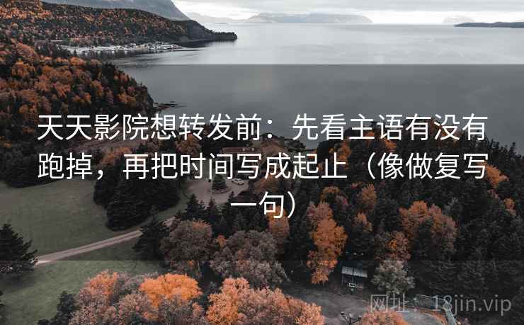 天天影院想转发前：先看主语有没有跑掉，再把时间写成起止（像做复写一句）
