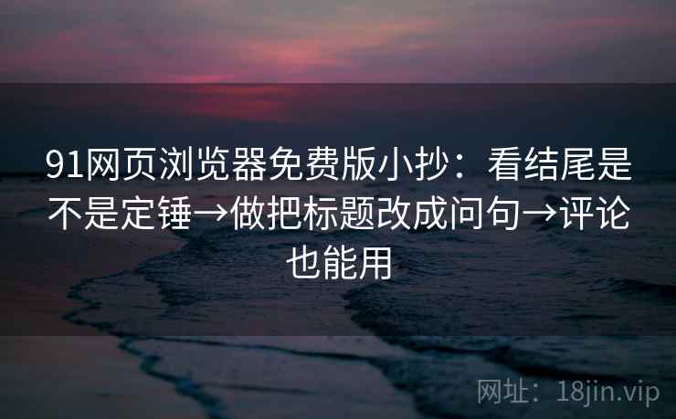 91网页浏览器免费版小抄：看结尾是不是定锤→做把标题改成问句→评论也能用