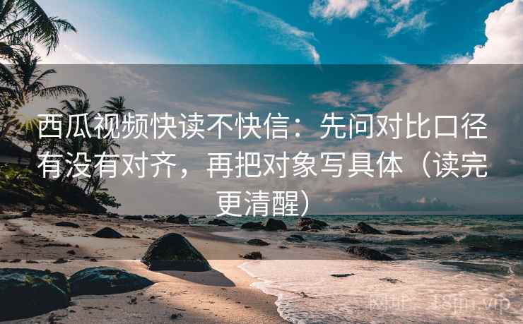 西瓜视频快读不快信：先问对比口径有没有对齐，再把对象写具体（读完更清醒）